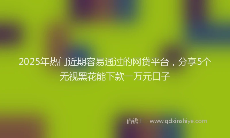 2025年热门近期容易通过的网贷平台,分享5个无视黑花能下款一万元口子