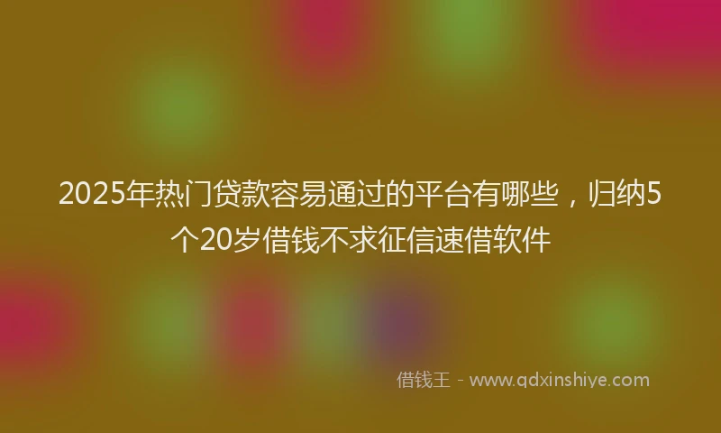 2025年热门贷款容易通过的平台有哪些,归纳5个20岁借钱不求征信速借软件