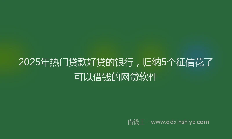 2025年热门贷款好贷的银行,归纳5个征信花了可以借钱的网贷软件