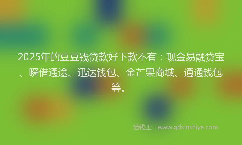 2025年的豆豆钱贷款好下款不有：现金易融贷宝、瞬借通途、迅达钱包、金芒果商城、通通钱包等。