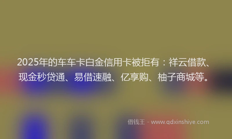 2025年的车车卡白金信用卡被拒有:祥云借款、现金秒贷通、易借速融、亿享购、柚子商城等。