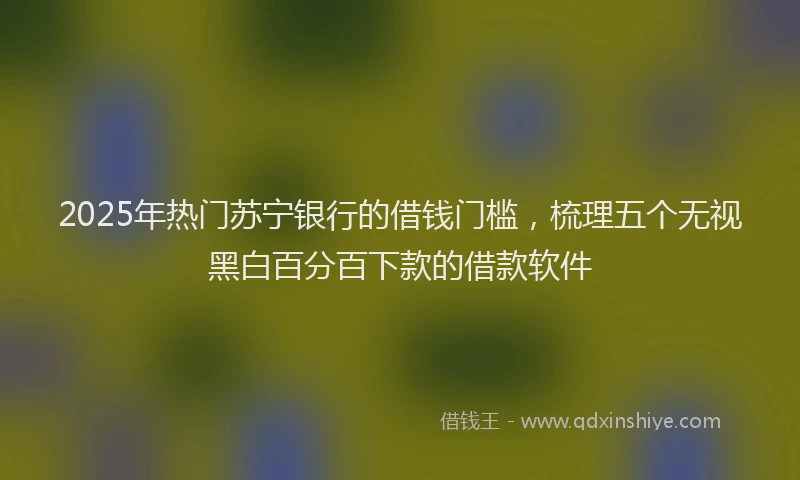 2025年热门苏宁银行的借钱门槛，梳理五个无视黑白百分百下款的借款软件
