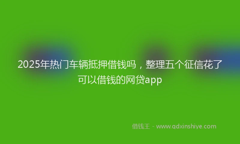 2025年热门车辆抵押借钱吗，整理五个征信花了可以借钱的网贷app