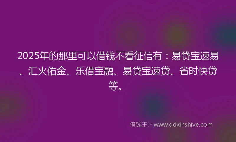2025年的那里可以借钱不看征信有：易贷宝速易、汇火佑金、乐借宝融、易贷宝速贷、省时快贷等。
