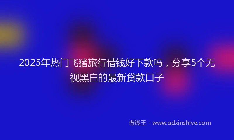 2025年热门飞猪旅行借钱好下款吗，分享5个无视黑白的最新贷款口子
