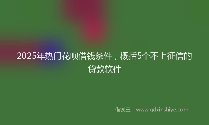 2025年热门花呗借钱条件，概括5个不上征信的贷款软件