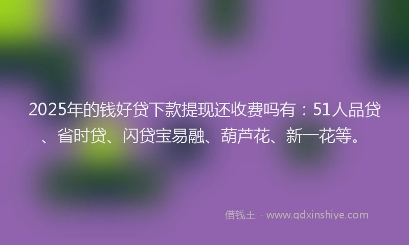 2025年的钱好贷下款提现还收费吗有：51人品贷、省时贷、闪贷宝易融、葫芦花、新一花等。