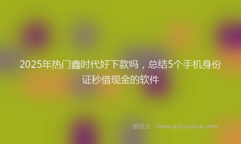 2025年热门鑫时代好下款吗，总结5个手机身份证秒借现金的软件
