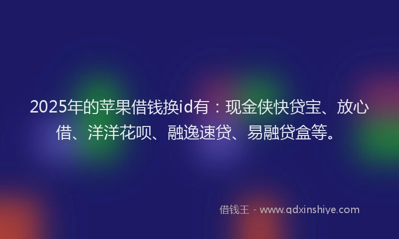 2025年的苹果借钱换id有：现金侠快贷宝、放心借、洋洋花呗、融逸速贷、易融贷盒等。