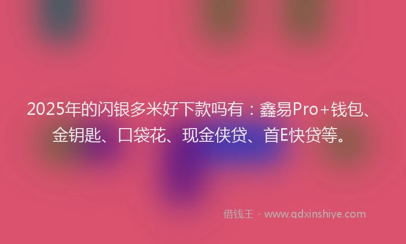 2025年的闪银多米好下款吗有：鑫易Pro+钱包、金钥匙、口袋花、现金侠贷、首E快贷等。