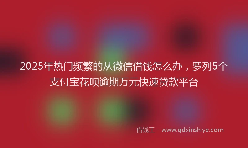 2025年热门频繁的从微信借钱怎么办，罗列5个支付宝花呗逾期万元快速贷款平台