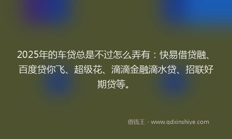 2025年的车贷总是不过怎么弄有：快易借贷融、百度贷你飞、超级花、滴滴金融滴水贷、招联好期贷等。