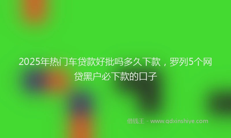 2025年热门车贷款好批吗多久下款，罗列5个网贷黑户必下款的口子