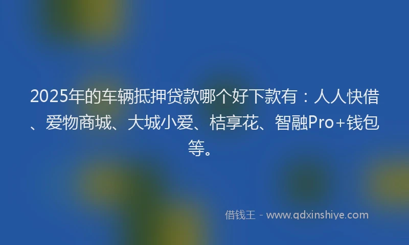 2025年的车辆抵押贷款哪个好下款有：人人快借、爱物商城、大城小爱、桔享花、智融Pro+钱包等。