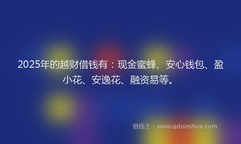 2025年的越财借钱有：现金蜜蜂、安心钱包、盈小花、安逸花、融资易等。