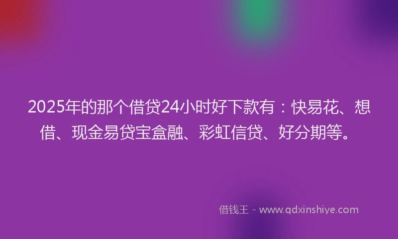 2025年的那个借贷24小时好下款有：快易花、想借、现金易贷宝盒融、彩虹信贷、好分期等。