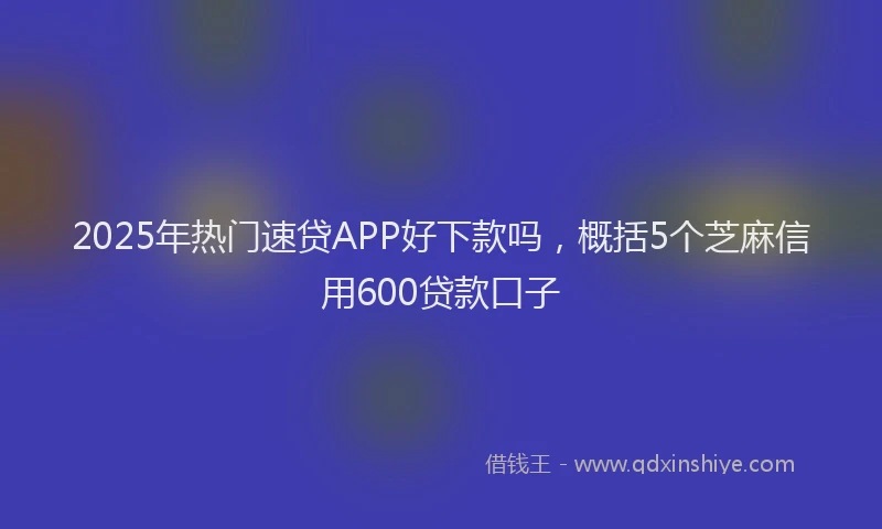 2025年热门速贷APP好下款吗，概括5个芝麻信用600贷款口子