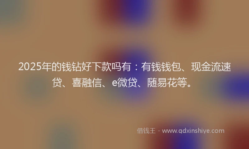 2025年的钱钻好下款吗有：有钱钱包、现金流速贷、喜融信、e微贷、随易花等。