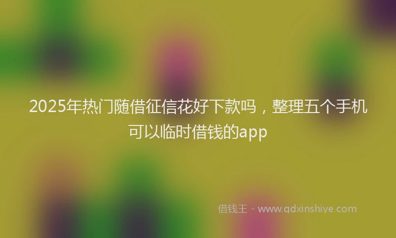 2025年热门随借征信花好下款吗，整理五个手机可以临时借钱的app