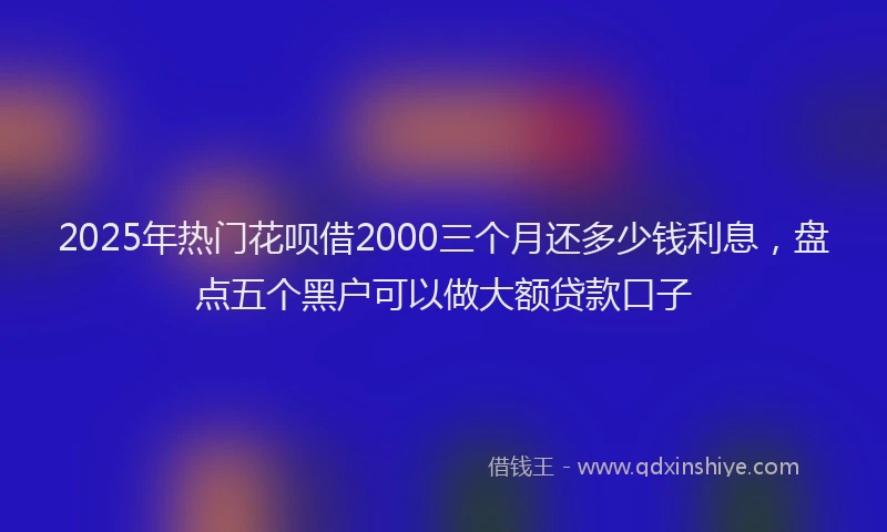 2025年热门花呗借2000三个月还多少钱利息，盘点五个黑户可以做大额贷款口子