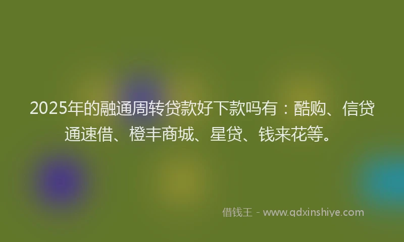 2025年的融通周转贷款好下款吗有：酷购、信贷通速借、橙丰商城、星贷、钱来花等。