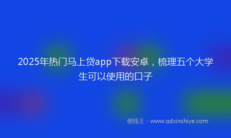 2025年热门马上贷app下载安卓，梳理五个大学生可以使用的口子