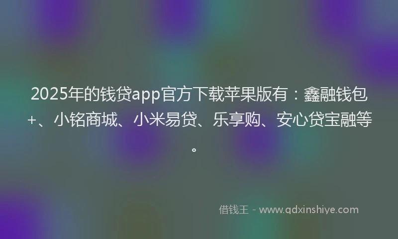 2025年的钱贷app官方下载苹果版有：鑫融钱包+、小铭商城、小米易贷、乐享购、安心贷宝融等。