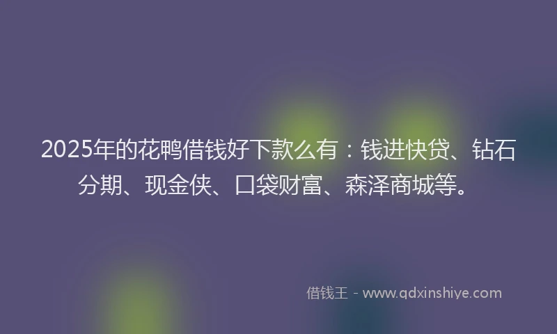 2025年的花鸭借钱好下款么有：钱进快贷、钻石分期、现金侠、口袋财富、森泽商城等。