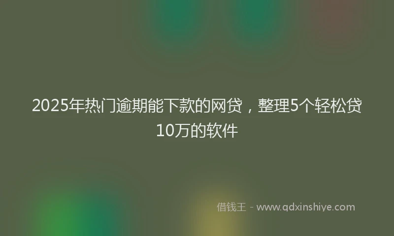 2025年热门逾期能下款的网贷，整理5个轻松贷10万的软件
