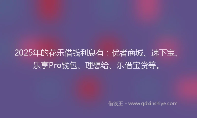 2025年的花乐借钱利息有：优者商城、速下宝、乐享Pro钱包、理想给、乐借宝贷等。
