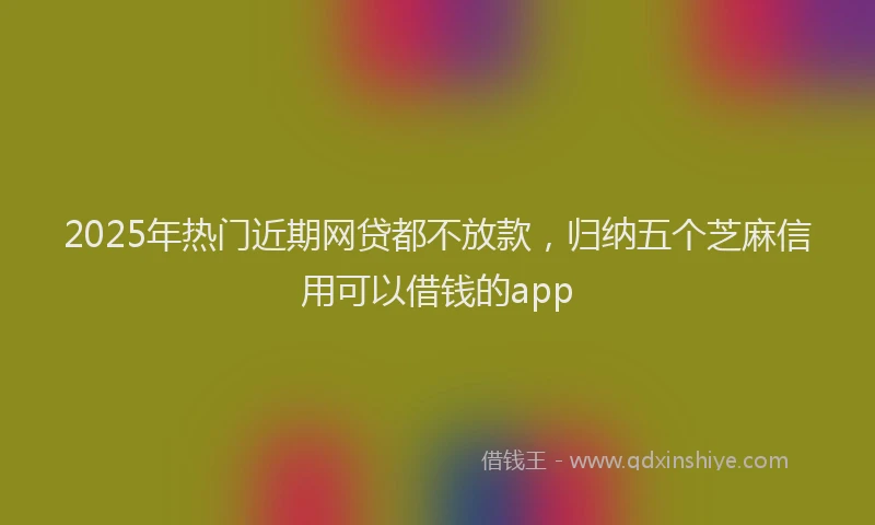 2025年热门近期网贷都不放款,归纳五个芝麻信用可以借钱的app