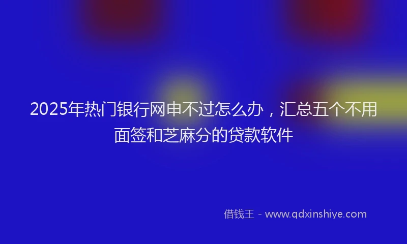 2025年热门银行网申不过怎么办，汇总五个不用面签和芝麻分的贷款软件