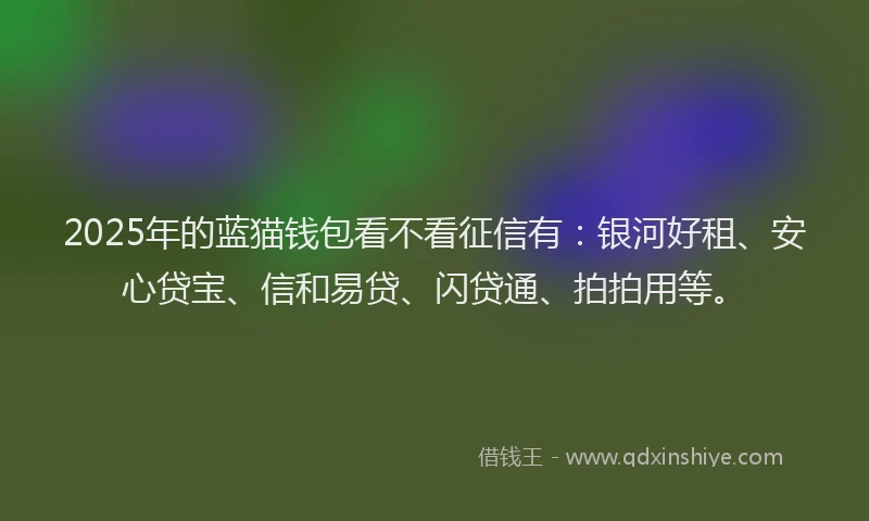 2025年的蓝猫钱包看不看征信有：银河好租、安心贷宝、信和易贷、闪贷通、拍拍用等。