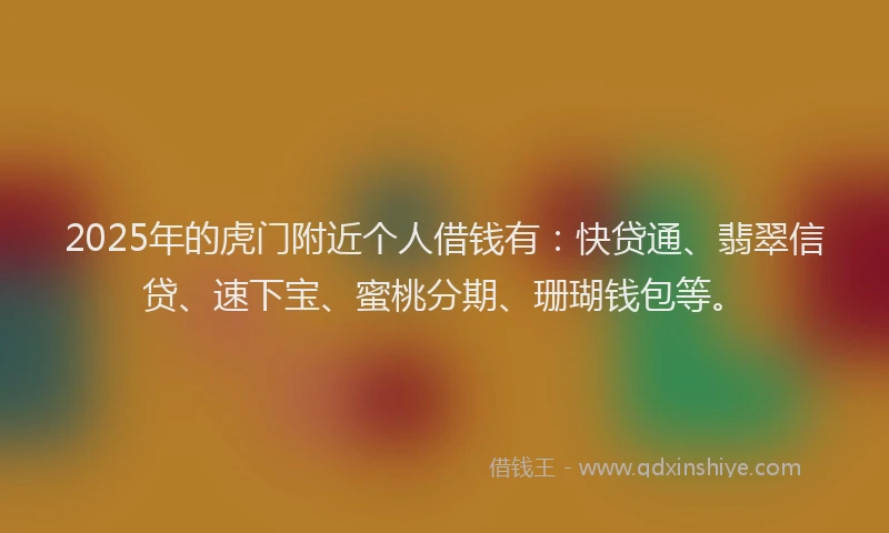 2025年的虎门附近个人借钱有：快贷通、翡翠信贷、速下宝、蜜桃分期、珊瑚钱包等。