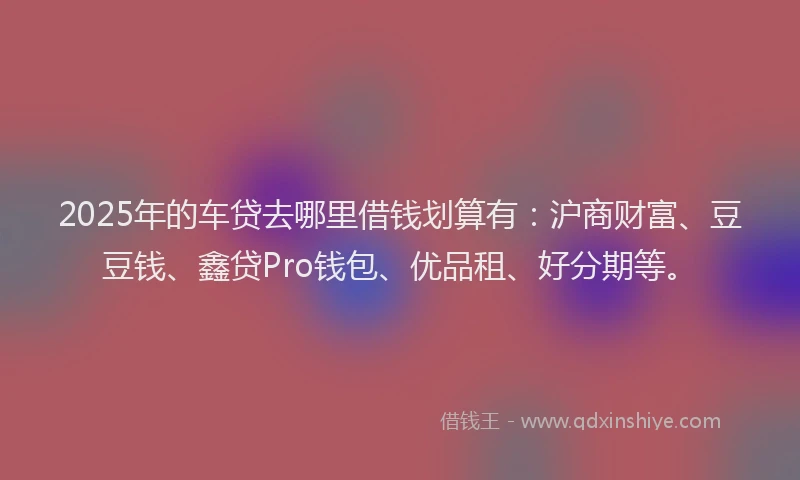 2025年的车贷去哪里借钱划算有:沪商财富、豆豆钱、鑫贷Pro钱包、优品租、好分期等。
