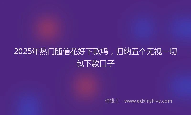 2025年热门随信花好下款吗，归纳五个无视一切包下款口子