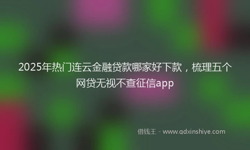 2025年热门连云金融贷款哪家好下款,梳理五个网贷无视不查征信app