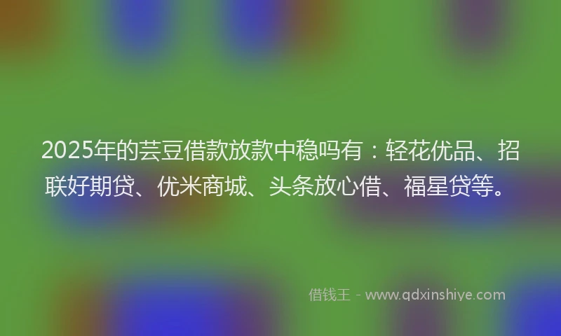 2025年的芸豆借款放款中稳吗有：轻花优品、招联好期贷、优米商城、头条放心借、福星贷等。