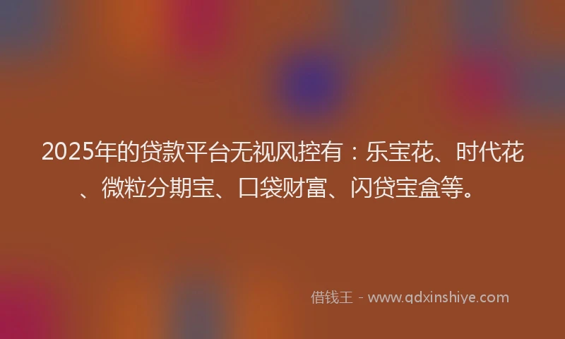 2025年的贷款平台无视风控有:乐宝花、时代花、微粒分期宝、口袋财富、闪贷宝盒等。