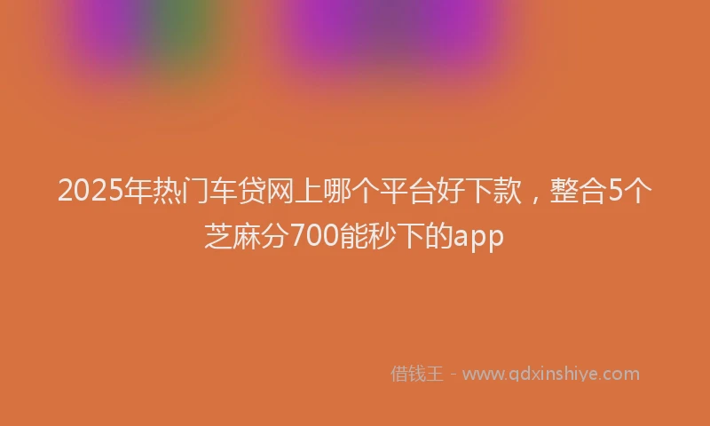 2025年热门车贷网上哪个平台好下款,整合5个芝麻分700能秒下的app
