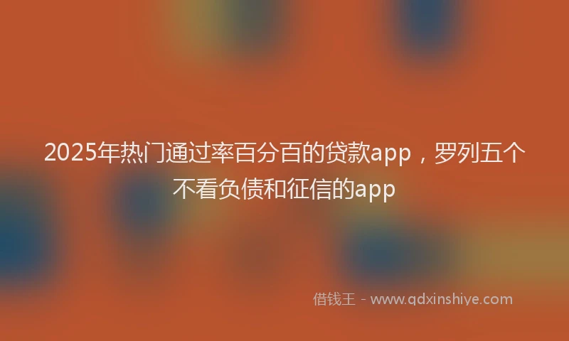 2025年热门通过率百分百的贷款app,罗列五个不看负债和征信的app