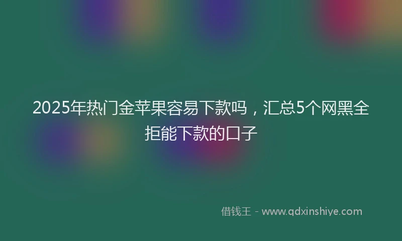 2025年热门金苹果容易下款吗，汇总5个网黑全拒能下款的口子