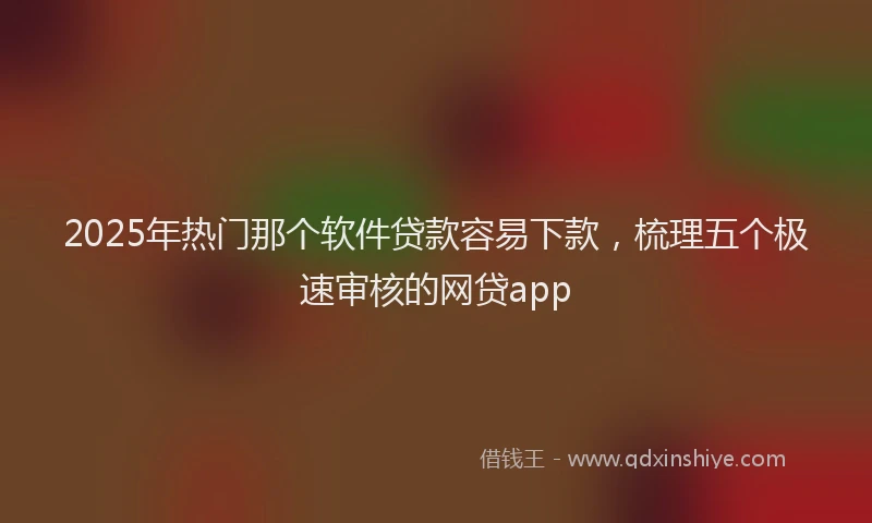 2025年热门那个软件贷款容易下款，梳理五个极速审核的网贷app