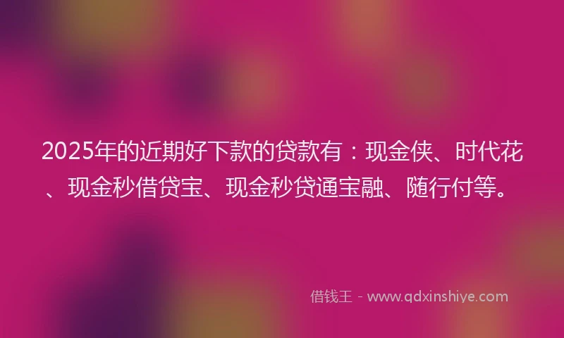 2025年的近期好下款的贷款有：现金侠、时代花、现金秒借贷宝、现金秒贷通宝融、随行付等。