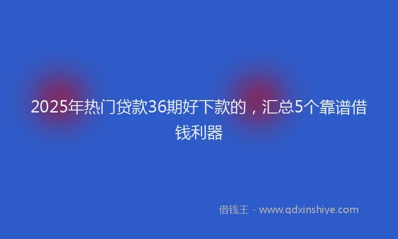 2025年热门贷款36期好下款的，汇总5个靠谱借钱利器