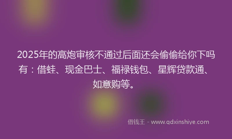 2025年的高炮审核不通过后面还会偷偷给你下吗有:借蛙、现金巴士、福禄钱包、星辉贷款通、如意购等。