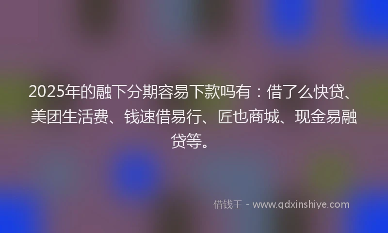 2025年的融下分期容易下款吗有：借了么快贷、美团生活费、钱速借易行、匠也商城、现金易融贷等。