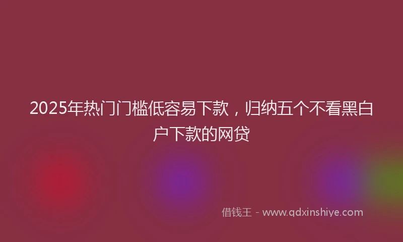 2025年热门门槛低容易下款,归纳五个不看黑白户下款的网贷