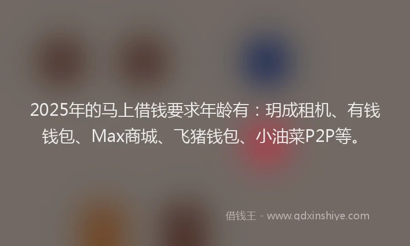 2025年的马上借钱要求年龄有：玥成租机、有钱钱包、Max商城、飞猪钱包、小油菜P2P等。