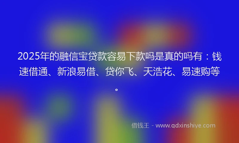2025年的融信宝贷款容易下款吗是真的吗有：钱速借通、新浪易借、贷你飞、天浩花、易速购等。
